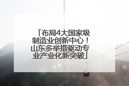 布局4大国家级制造业创新中心！山东多举措驱动专业产业化新突破
