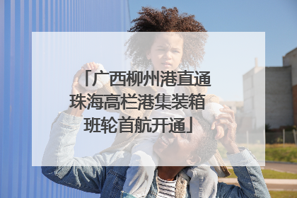 广西柳州港直通珠海高栏港集装箱班轮首航开通