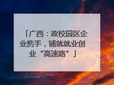 广西：政校园区企业携手，铺就就业创业“高速路”