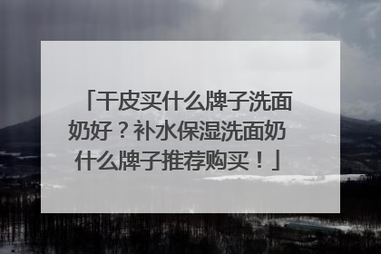 干皮买什么牌子洗面奶好？补水保湿洗面奶什么牌子推荐购买！