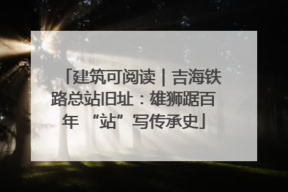 建筑可阅读｜吉海铁路总站旧址：雄狮踞百年 “站”写传承史