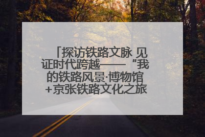 探访铁路文脉 见证时代跨越——“我的铁路风景·博物馆+京张铁路文化之旅”活动在京启动