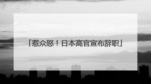惹众怒！日本高官宣布辞职