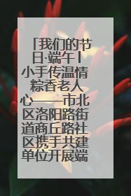 我们的节日·端午│小手传温情 粽香老人心——市北区洛阳路街道商丘路社区携手共建单位开展端午主题活动