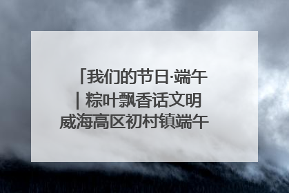 我们的节日·端午｜粽叶飘香话文明 威海高区初村镇端午系列活动亮点纷呈