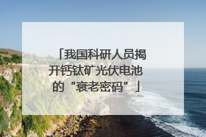 我国科研人员揭开钙钛矿光伏电池的“衰老密码”