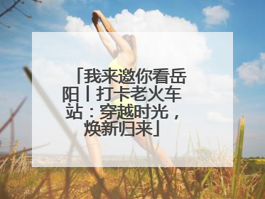 我来邀你看岳阳丨打卡老火车站：穿越时光，焕新归来