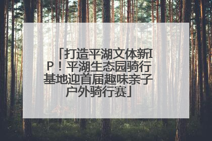 打造平湖文体新IP！平湖生态园骑行基地迎首届趣味亲子户外骑行赛
