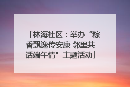 林海社区：举办“粽香飘逸传安康 邻里共话端午情”主题活动