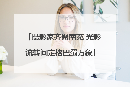摄影家齐聚南充 光影流转间定格巴蜀万象