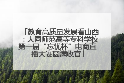 教育高质量发展看山西：大同师范高等专科学校第一届“忘忧杯”电商直播大赛圆满收官