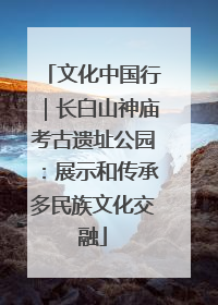 文化中国行｜长白山神庙考古遗址公园：展示和传承多民族文化交融
