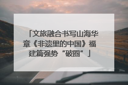 文旅融合书写山海华章《非遗里的中国》福建篇强势“破圈”