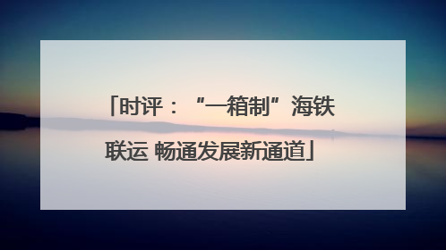 时评：“一箱制”海铁联运 畅通发展新通道