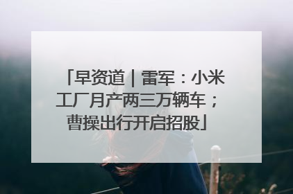 早资道｜雷军：小米工厂月产两三万辆车；曹操出行开启招股