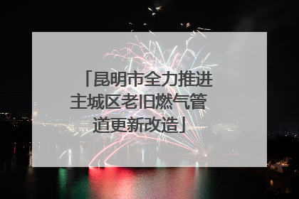 昆明市全力推进主城区老旧燃气管道更新改造