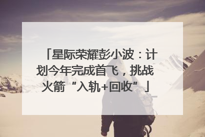 星际荣耀彭小波：计划今年完成首飞，挑战火箭“入轨+回收”