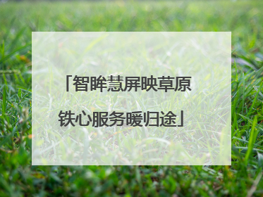 智眸慧屏映草原 铁心服务暖归途