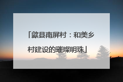 歙县南屏村：和美乡村建设的璀璨明珠