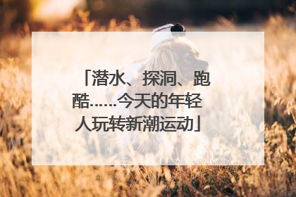潜水、探洞、跑酷……今天的年轻人玩转新潮运动