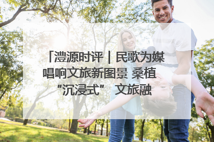 澧源时评｜民歌为媒唱响文旅新图景 桑植 “沉浸式” 文旅融合的破圈启示