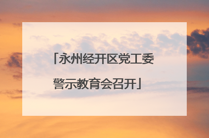 永州经开区党工委警示教育会召开
