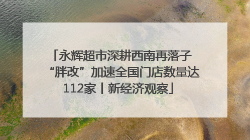 永辉超市深耕西南再落子 “胖改”加速全国门店数量达112家丨新经济观察