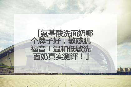 氨基酸洗面奶哪个牌子好，敏感肌福音！温和低敏洗面奶真实测评！