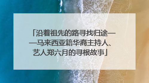 沿着祖先的路寻找归途——马来西亚籍华裔主持人、艺人郑六月的寻根故事