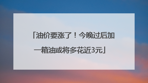 油价要涨了！今晚过后加一箱油或将多花近3元