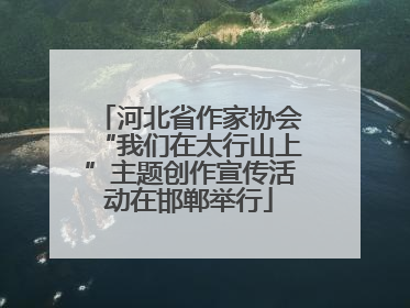 河北省作家协会“我们在太行山上”主题创作宣传活动在邯郸举行