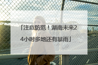 注意防范！湖南未来24小时多地还有暴雨