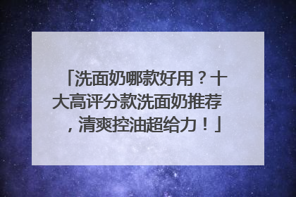 洗面奶哪款好用？十大高评分款洗面奶推荐，清爽控油超给力！