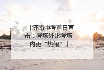 济南中考首日直击：考场外比考场内更“热闹”