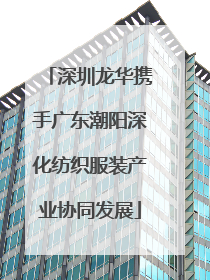深圳龙华携手广东潮阳深化纺织服装产业协同发展