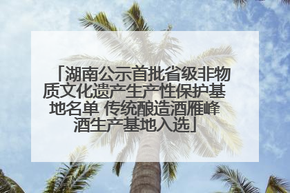 湖南公示首批省级非物质文化遗产生产性保护基地名单 传统酿造酒雁峰酒生产基地入选