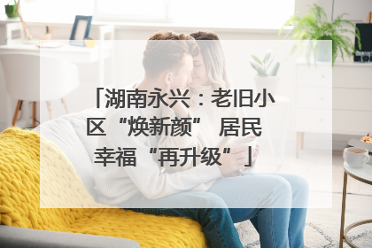 湖南永兴：老旧小区“焕新颜” 居民幸福“再升级”