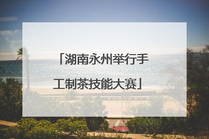 湖南永州举行手工制茶技能大赛
