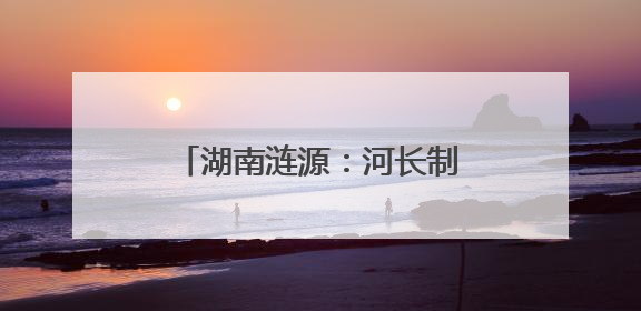 湖南涟源：河长制常态化进党校 共筑碧水清流新防线