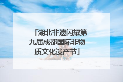 湖北非遗闪耀第九届成都国际非物质文化遗产节
