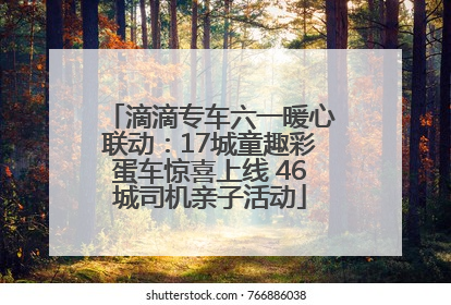 滴滴专车六一暖心联动：17城童趣彩蛋车惊喜上线 46城司机亲子活动
