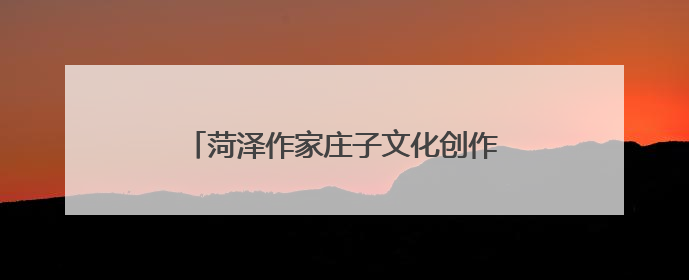 菏泽作家庄子文化创作基地签约授牌仪式举行