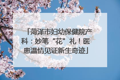 菏泽市妇幼保健院产科：妙笔“花”礼！医患温情见证新生奇迹