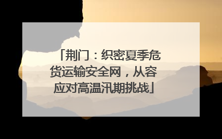 荆门：织密夏季危货运输安全网，从容应对高温汛期挑战