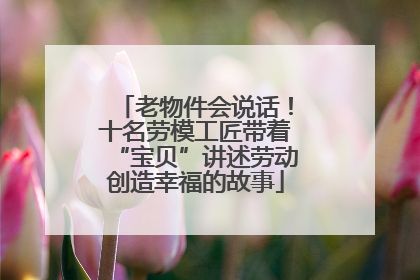 老物件会说话！十名劳模工匠带着“宝贝”讲述劳动创造幸福的故事