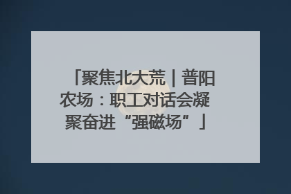 聚焦北大荒｜普阳农场：职工对话会凝聚奋进“强磁场”