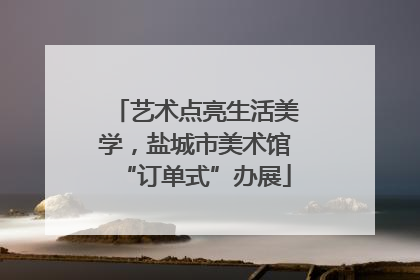 艺术点亮生活美学，盐城市美术馆“订单式”办展