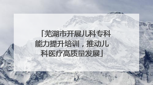 芜湖市开展儿科专科能力提升培训，推动儿科医疗高质量发展