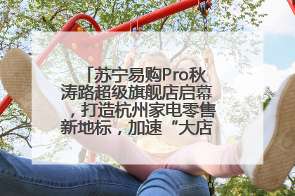 苏宁易购Pro秋涛路超级旗舰店启幕，打造杭州家电零售新地标，加速“大店攻略”全省布局