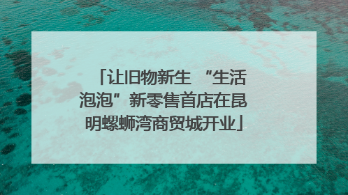 让旧物新生 “生活泡泡”新零售首店在昆明螺蛳湾商贸城开业